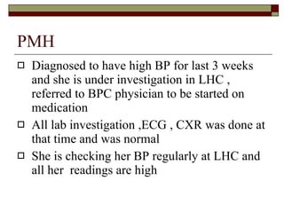PMH Diagnosed to have high BP for last 3 weeks and she is under investigation in LHC , referred to BPC physician to be started on medication All lab investigation ,ECG , CXR was done at that time and was normal She is checking her BP regularly at LHC and all her  readings are high 