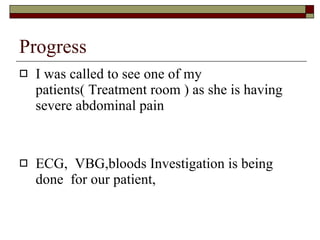Progress I was called to see one of my patients( Treatment room ) as she is having severe abdominal pain ECG,  VBG,bloods Investigation is being done  for our patient, 