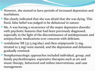 However, she started to have periods of increased depression and tearfulness. She clearly indicated that she was afraid that she was dying. This fixed, false belief was judged to be delusional in nature.  Ms. A was having a recurrence of the major depressive disorder with psychotic features that had been previously diagnosed, especially in the light of the discontinuance of antidepressant and antipsychotic medications over concerns with delirium.  venlafaxine XR (37.5 mg/day) and then aripiprazole (2 mg, titrated to 5 mg) were started, and the depression and delusions gradually remitted. Nonpharmacologic approaches included individual, group, and family psychotherapies, expressive therapies such as art and music therapy, behavioral and milieu interventions, and case management. 