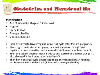 Menstruation
• Age of menarche at age of 14 years old
• Regular
• Every 30 days
• Average bleeding
• 5 days in duration

o Patient started to have irregular menstrual cycle after the last pregnancy.
o She sought medical advice 2 years back and started on OCP (??) to
  regulate her menstruation. and she used it for 3 months with no benefit.
o Then she sought another medical advice and started on another OCP (??) ,
  also she used it for 3 months with no benefit
o Then her menstrual cycle became normal 6 months back (with no meds)
  but becomes more in duration (8 days) with average bleeding
 