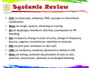 • CVS: no chest pain, orthpnea, PND, syncope or intermittent
  claudication.
• Resp: no cough, sputum, wheezing or snoring
• GI: no dysphagia, heartburn, diarrhea, constipation or PR
  bleeding.
• GU: no dysuria, change in color of urine, change in frequency,
  dysuria, urgency, incontinence, retention or nocturia.
• MS: no joint pain, limitation or skin rash.
• CNS: no numbness, weakness (proximal or distal) or LOC
• Hem: no itching, yellowish discoloration of eyes or skin,
  petechia, easy bruises, epistaxes or prolonged bleeding
 