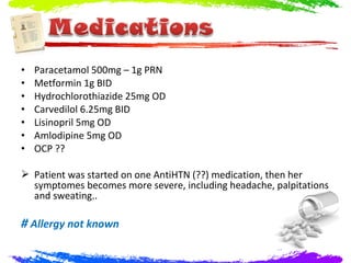 •   Paracetamol 500mg – 1g PRN
•   Metformin 1g BID
•   Hydrochlorothiazide 25mg OD
•   Carvedilol 6.25mg BID
•   Lisinopril 5mg OD
•   Amlodipine 5mg OD
•   OCP ??

 Patient was started on one AntiHTN (??) medication, then her
  symptomes becomes more severe, including headache, palpitations
  and sweating..

# Allergy not known
 