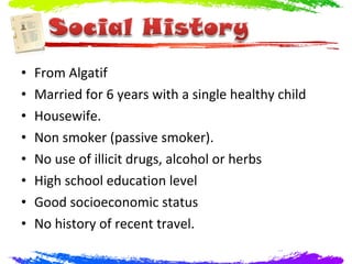 •   From Algatif
•   Married for 6 years with a single healthy child
•   Housewife.
•   Non smoker (passive smoker).
•   No use of illicit drugs, alcohol or herbs
•   High school education level
•   Good socioeconomic status
•   No history of recent travel.
 