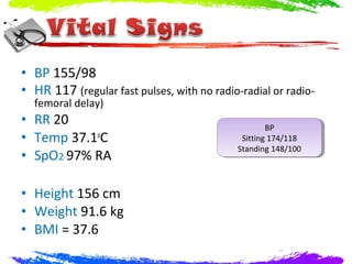 • BP 155/98
• HR 117 (regular fast pulses, with no radio-radial or radio-
  femoral delay)
• RR 20                                              BP
                                                      BP
• Temp 37.1oC                                 Sitting 174/118
                                               Sitting 174/118
                                             Standing 148/100
                                              Standing 148/100
• SpO2 97% RA

• Height 156 cm
• Weight 91.6 kg
• BMI = 37.6
 