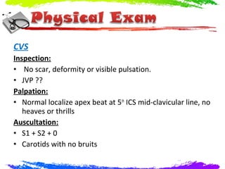 CVS
Inspection:
• No scar, deformity or visible pulsation.
• JVP ??
Palpation:
• Normal localize apex beat at 5th ICS mid-clavicular line, no
   heaves or thrills
Auscultation:
• S1 + S2 + 0
• Carotids with no bruits
 