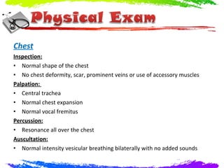 Chest
Inspection:
• Normal shape of the chest
• No chest deformity, scar, prominent veins or use of accessory muscles
Palpation:
• Central trachea
• Normal chest expansion
• Normal vocal fremitus
Percussion:
• Resonance all over the chest
Auscultation:
• Normal intensity vesicular breathing bilaterally with no added sounds
 