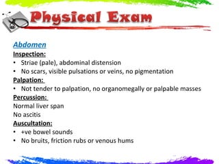 Abdomen
Inspection:
• Striae (pale), abdominal distension
• No scars, visible pulsations or veins, no pigmentation
Palpation:
• Not tender to palpation, no organomegally or palpable masses
Percussion:
Normal liver span
No ascitis
Auscultation:
• +ve bowel sounds
• No bruits, friction rubs or venous hums
 