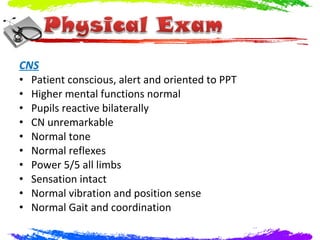 CNS
• Patient conscious, alert and oriented to PPT
• Higher mental functions normal
• Pupils reactive bilaterally
• CN unremarkable
• Normal tone
• Normal reflexes
• Power 5/5 all limbs
• Sensation intact
• Normal vibration and position sense
• Normal Gait and coordination
 