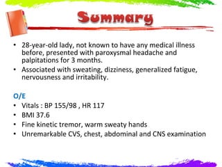 • 28-year-old lady, not known to have any medical illness
  before, presented with paroxysmal headache and
  palpitations for 3 months.
• Associated with sweating, dizziness, generalized fatigue,
  nervousness and irritability.

O/E
• Vitals : BP 155/98 , HR 117
• BMI 37.6
• Fine kinetic tremor, warm sweaty hands
• Unremarkable CVS, chest, abdominal and CNS examination
 