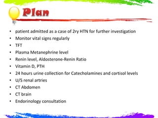 •   patient admitted as a case of 2ry HTN for further investigation
•   Monitor vital signs regularly
•   TFT
•   Plasma Metanephrine level
•   Renin level, Aldosterone-Renin Ratio
•   Vitamin D, PTH
•   24 hours urine collection for Catecholamines and cortisol levels
•   U/S renal artries
•   CT Abdomen
•   CT brain
•   Endorinology consultation
 