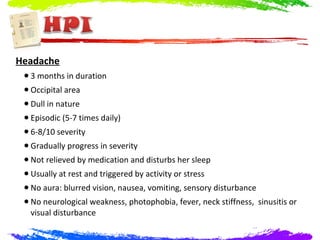 Headache
 • 3 months in duration
 • Occipital area
 • Dull in nature
 • Episodic (5-7 times daily)
 • 6-8/10 severity
 • Gradually progress in severity
 • Not relieved by medication and disturbs her sleep
 • Usually at rest and triggered by activity or stress
 • No aura: blurred vision, nausea, vomiting, sensory disturbance
 • No neurological weakness, photophobia, fever, neck stiffness, sinusitis or
  visual disturbance
 