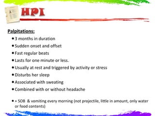Palpitations:
 • 3 months in duration
 • Sudden onset and offset
 • Fast regular beats
 • Lasts for one minute or less.
 • Usually at rest and triggered by activity or stress
 • Disturbs her sleep
 • Associated with sweating
 • Combined with or without headache
 • + SOB & vomiting every morning (not projectile, little in amount, only water
   or food contents)
 