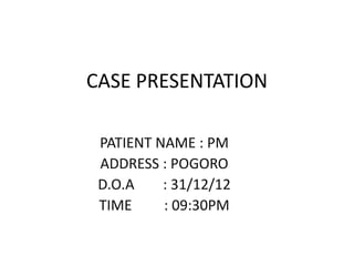 CASE PRESENTATION

 PATIENT NAME : PM
 ADDRESS : POGORO
 D.O.A    : 31/12/12
 TIME     : 09:30PM
 