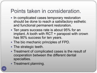 Points taken in consideration.
 In complicated cases temporary restoration
should be done to reach a satisfactory esthetic
and functional permanent restoration.
 Ten years success rate is about 95% for an
implant. A tooth with RCT + parapost with crown
has 90% success for ten years.
 The bio mechanic principles of FPD.
 The strategic teeth.
 Treatment of complicated cases is the result of
cooperation between the different dental
specialties.
 Treatment planning.
10
 