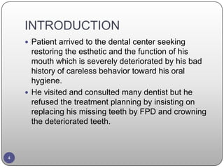 INTRODUCTION
 Patient arrived to the dental center seeking
restoring the esthetic and the function of his
mouth which is severely deteriorated by his bad
history of careless behavior toward his oral
hygiene.
 He visited and consulted many dentist but he
refused the treatment planning by insisting on
replacing his missing teeth by FPD and crowning
the deteriorated teeth.
4
 