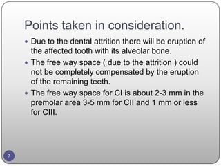 Points taken in consideration.
 Due to the dental attrition there will be eruption of
the affected tooth with its alveolar bone.
 The free way space ( due to the attrition ) could
not be completely compensated by the eruption
of the remaining teeth.
 The free way space for CI is about 2-3 mm in the
premolar area 3-5 mm for CII and 1 mm or less
for CIII.
7
 