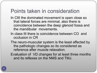 Points taken in consideration
In CIII the dominated movement is open close so
that lateral forces are minimal, also there is
coincidence between the deep glenoid fossa and
the mandibular movements.
In class III there is coincidence between CO and
occlusion in CR
The neuro-muscular system is the least affected by
the pathologic changes so its considered as
reference after muscle relaxation.
Evaluation of VD changes for at least three months
and its reflexes on the NMS and TMJ.
8
 