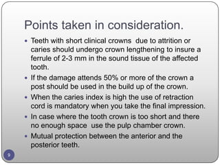 Points taken in consideration.
 Teeth with short clinical crowns due to attrition or
caries should undergo crown lengthening to insure a
ferrule of 2-3 mm in the sound tissue of the affected
tooth.
 If the damage attends 50% or more of the crown a
post should be used in the build up of the crown.
 When the caries index is high the use of retraction
cord is mandatory when you take the final impression.
 In case where the tooth crown is too short and there
no enough space use the pulp chamber crown.
 Mutual protection between the anterior and the
posterior teeth.
9
 