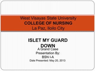 West Visayas State University
COLLEGE OF NURSING
La Paz, Iloilo City
ISLET MY GUARD
DOWN
A Grand Case
Presentation By:
BSN I-A
Date Presented: May 20, 2013
 