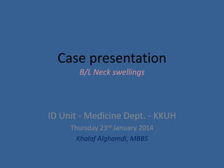 Case presentation
B/L Neck swellings
ID Unit - Medicine Dept. - KKUH
Thursday 23rd January 2014
Khalaf Alghamdi, MBBS
 