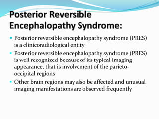 Posterior Reversible
Encephalopathy Syndrome:
 Posterior reversible encephalopathy syndrome (PRES)
is a clinicoradiological entity
 Posterior reversible encephalopathy syndrome (PRES)
is well recognized because of its typical imaging
appearance, that is involvement of the parieto-
occipital regions
 Other brain regions may also be affected and unusual
imaging manifestations are observed frequently
 