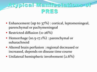  Enhancement (up to 37%) : cortical, leptomeningeal,
parenchymal or pachymeningeal
 Restricted diffusion (11-26%)
 Hemorrhage (10.5-17.1%) : parenchymal or
subarachnoid
 Altered brain perfusion : regional decreased or
increased, depends on disease time course
 Unilateral hemispheric involvement (2.6%)
 
