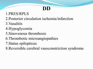 DD
1.PRES/RPLS
2.Posterior circulation ischemia/infarction
3.Vasulitis
4.Hypoglycemia
5.Sinovenous thrombosis
6.Thrombotic microangiopathies
7.Status epilepticus
8.Reversible cerebral vasoconstriction syndrome
 