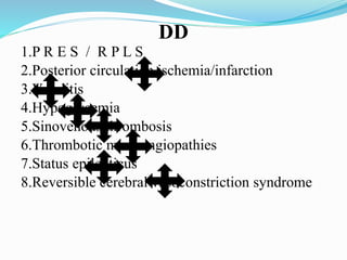 DD
1.P R E S / R P L S
2.Posterior circulation ischemia/infarction
3.Vasulitis
4.Hypoglycemia
5.Sinovenous thrombosis
6.Thrombotic microangiopathies
7.Status epilepticus
8.Reversible cerebral vasoconstriction syndrome
 