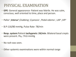PHYSICAL EXAMINATION 
• GPE: General appearance- Patient was febrile. He was calm, 
conscious, well oriented to time, place and person. 
• Pallor⁻,Icterus⁺,Clubbing⁻,Cyanosis⁻, Pedal edema⁻, LAP⁻,JVP⁻ 
• B.P-116/80 mmHg, Pulse Rate- 78/min 
• Resp. system:Patient tachypneic: 24/min. Bilateral basal crepts 
were present. Po₂: 74.6 mmHg 
• No rash was seen. 
• Other systemic examinations were within normal range 
 