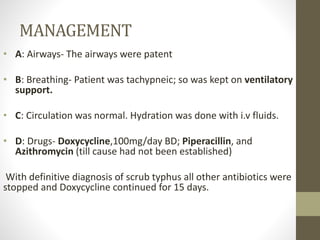 MANAGEMENT 
• A: Airways- The airways were patent 
• B: Breathing- Patient was tachypneic; so was kept on ventilatory 
support. 
• C: Circulation was normal. Hydration was done with i.v fluids. 
• D: Drugs- Doxycycline,100mg/day BD; Piperacillin, and 
Azithromycin (till cause had not been established) 
With definitive diagnosis of scrub typhus all other antibiotics were 
stopped and Doxycycline continued for 15 days. 
 