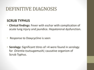 DEFINITIVE DIAGNOSIS 
SCRUB TYPHUS 
• Clinical findings: Fever with eschar with complication of 
acute lung injury and jaundice. Hepatorenal dysfunction. 
• Response to Doxycycline is seen 
• Serology: Significant titres of >4 were found in serology 
for Orientia tsutsugamushi; causative organism of 
Scrub Typhus. 
 