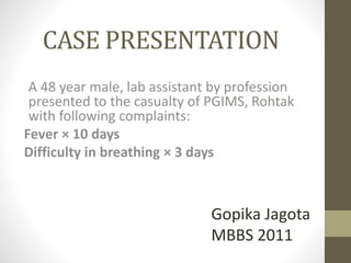 CASE PRESENTATION 
A 48 year male, lab assistant by profession 
presented to the casualty of PGIMS, Rohtak 
with following complaints: 
Fever × 10 days 
Difficulty in breathing × 3 days 
Gopika Jagota 
MBBS 2011 
 