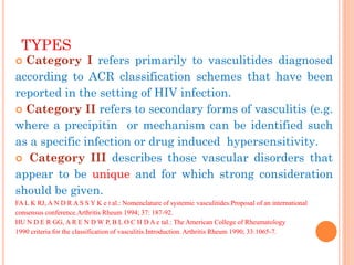 TYPES 
Category I refers primarily to vasculitides diagnosed according to ACR classification schemes that have been reported in the setting of HIV infection. 
Category II refers to secondary forms of vasculitis (e.g. where a precipitin or mechanism can be identified such as a specific infection or drug induced hypersensitivity. 
 Category III describes those vascular disorders that appear to be unique and for which strong consideration should be given. 
FA L K RJ, A N D R A S S Y K e t al.: Nomenclature of systemic vasculitides.Proposal of an international consensus conference.Arthritis Rheum 1994; 37: 187-92. 
HU N D E R GG, A R E N D W P, B L O C H D A e tal.: The American College of Rheumatology 
1990 criteria for the classification of vasculitis.Introduction. Arthritis Rheum 1990; 33:1065-7. 
 