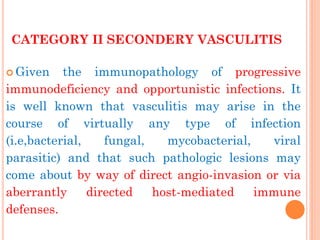 CATEGORY II SECONDERY VASCULITIS 
Given the immunopathology of progressive immunodeficiency and opportunistic infections. It is well known that vasculitis may arise in the course of virtually any type of infection (i.e,bacterial, fungal, mycobacterial, viral parasitic) and that such pathologic lesions may come about by way of direct angio-invasion or via aberrantly directed host-mediated immune defenses.  