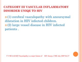 CATEGORY III VASCULAR INFLAMMATORY DISORDER UNIQE TO HIV 
(1) cerebral vasculopathy with aneursymal dilatation in HIV infected children. 
(2) large vessel disease in HIV infected patients . 
T V MULAUDZI Vasculopathy is a major feature of HIV disease. CME July 2009 Vol.27  