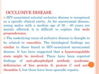 OCCLUSIVE DISEASE 
HIV-associated arterial occlusive disease is recognised as a specific clinical entity. As for aneurysmal disease, young males with a median age of 30 - 40 years are mainly affected; it is difficult to explain this male preponderance. 
The underlying cause of occlusive disease is thought to be related to vasculitis. The histological findings are similar to those found in HIV-associated aneurysmal disease. It has been suggested that a hypercoagulable state might be involved. There have been reported findings of anti-phospholipid antibody syndrome, deficiencies of free protein S, protein C and anti- thrombin 3, but these have been sporadic reports.  