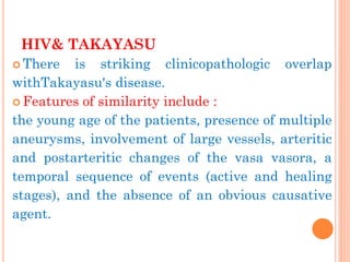HIV& TAKAYASU 
There is striking clinicopathologic overlap withTakayasu's disease. 
Features of similarity include : 
the young age of the patients, presence of multiple aneurysms, involvement of large vessels, arteritic and postarteritic changes of the vasa vasora, a temporal sequence of events (active and healing stages), and the absence of an obvious causative agent.  