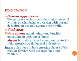 EXAMINATION 
General appearance: The patient was fully conscious ,alert looks ill with no special facial expression with normal decubitus in bed and average body built. 
Vital signs: 
Pulse: absent radial , ulner and brachial pulsations in both upper limbs. 
absent both dorsalis pedis, ant and posterior tibial arteries weak femoral pulsations. 
Intact pulsations in both carotids about 80 b/m regular rhythm with average force and volume.  