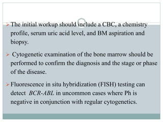The initial workup should include a CBC, a chemistry
profile, serum uric acid level, and BM aspiration and
biopsy.
 Cytogenetic examination of the bone marrow should be
performed to confirm the diagnosis and the stage or phase
of the disease.
Fluorescence in situ hybridization (FISH) testing can
detect BCR-ABL in uncommon cases where Ph is
negative in conjunction with regular cytogenetics.
 