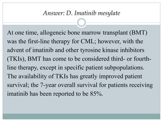 Answer: D. Imatinib mesylate
At one time, allogeneic bone marrow transplant (BMT)
was the first-line therapy for CML; however, with the
advent of imatinib and other tyrosine kinase inhibitors
(TKIs), BMT has come to be considered third- or fourth-
line therapy, except in specific patient subpopulations.
The availability of TKIs has greatly improved patient
survival; the 7-year overall survival for patients receiving
imatinib has been reported to be 85%.
 
