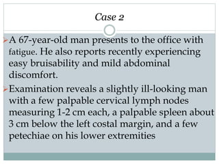 Case 2
A 67-year-old man presents to the office with
fatigue. He also reports recently experiencing
easy bruisability and mild abdominal
discomfort.
Examination reveals a slightly ill-looking man
with a few palpable cervical lymph nodes
measuring 1-2 cm each, a palpable spleen about
3 cm below the left costal margin, and a few
petechiae on his lower extremities
 