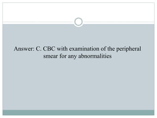 Answer: C. CBC with examination of the peripheral
smear for any abnormalities
 