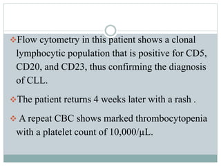 Flow cytometry in this patient shows a clonal
lymphocytic population that is positive for CD5,
CD20, and CD23, thus confirming the diagnosis
of CLL.
The patient returns 4 weeks later with a rash .
 A repeat CBC shows marked thrombocytopenia
with a platelet count of 10,000/µL.
 