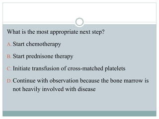 What is the most appropriate next step?
A. Start chemotherapy
B. Start prednisone therapy
C. Initiate transfusion of cross-matched platelets
D. Continue with observation because the bone marrow is
not heavily involved with disease
 