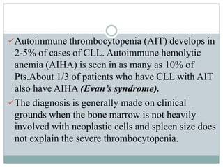 Autoimmune thrombocytopenia (AIT) develops in
2-5% of cases of CLL. Autoimmune hemolytic
anemia (AIHA) is seen in as many as 10% of
Pts.About 1/3 of patients who have CLL with AIT
also have AIHA (Evan’s syndrome).
The diagnosis is generally made on clinical
grounds when the bone marrow is not heavily
involved with neoplastic cells and spleen size does
not explain the severe thrombocytopenia.
 
