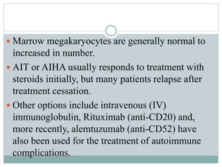  Marrow megakaryocytes are generally normal to
increased in number.
 AIT or AIHA usually responds to treatment with
steroids initially, but many patients relapse after
treatment cessation.
 Other options include intravenous (IV)
immunoglobulin, Rituximab (anti-CD20) and,
more recently, alemtuzumab (anti-CD52) have
also been used for the treatment of autoimmune
complications.
 