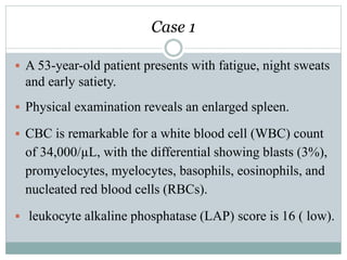 Case 1
 A 53-year-old patient presents with fatigue, night sweats
and early satiety.
 Physical examination reveals an enlarged spleen.
 CBC is remarkable for a white blood cell (WBC) count
of 34,000/µL, with the differential showing blasts (3%),
promyelocytes, myelocytes, basophils, eosinophils, and
nucleated red blood cells (RBCs).
 leukocyte alkaline phosphatase (LAP) score is 16 ( low).
 