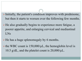 Initially, the patient's condition improves with prednisone,
but then it starts to worsen over the following few months.
He also gradually begins to experience more fatigue, a
poorer appetite, and enlarging cervical and mediastinal
LNs
He has a huge splenomegaly by 6 months.
the WBC count is 150,000/µL, the hemoglobin level is
10.5 g/dL, and the platelet count is 20,000/µL.
 