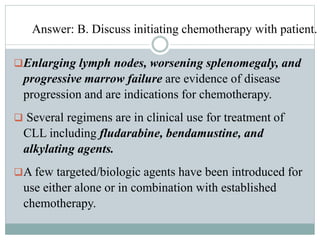 Answer: B. Discuss initiating chemotherapy with patient.
Enlarging lymph nodes, worsening splenomegaly, and
progressive marrow failure are evidence of disease
progression and are indications for chemotherapy.
 Several regimens are in clinical use for treatment of
CLL including fludarabine, bendamustine, and
alkylating agents.
A few targeted/biologic agents have been introduced for
use either alone or in combination with established
chemotherapy.
 