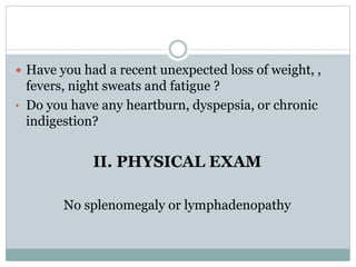  Have you had a recent unexpected loss of weight, ,
fevers, night sweats and fatigue ?
• Do you have any heartburn, dyspepsia, or chronic
indigestion?
II. PHYSICAL EXAM
No splenomegaly or lymphadenopathy
 
